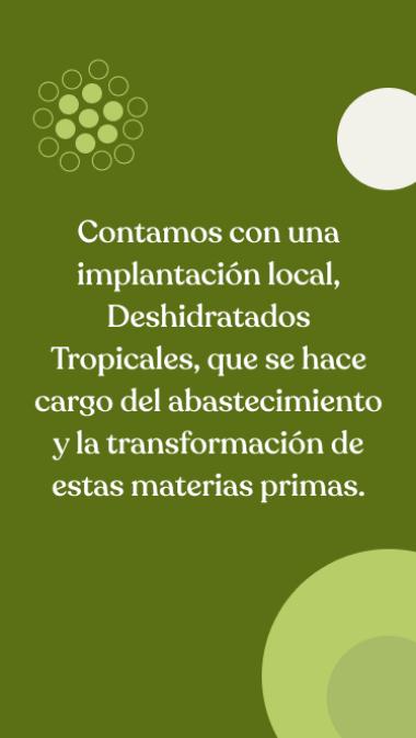 Contamos con una implantación local, Deshidratados Tropicales, que se hace cargo del abastecimiento y la transformación de estas materias primas.